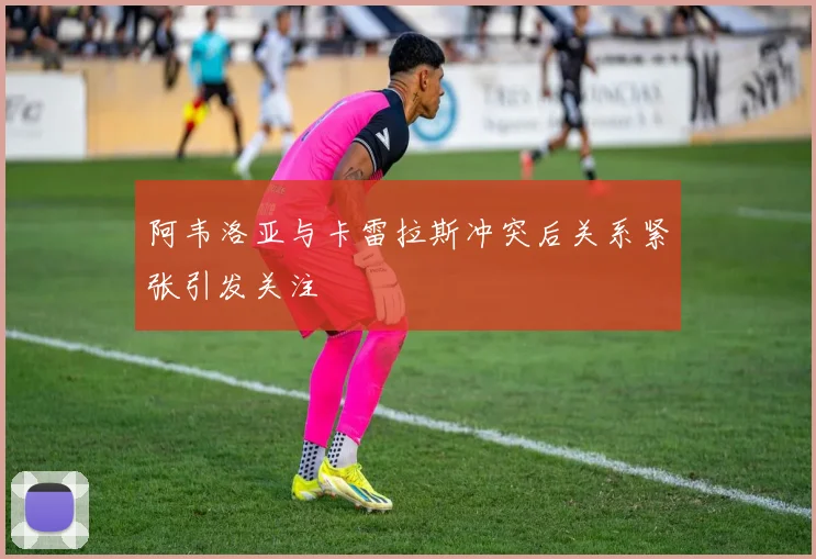 阿韦洛亚与卡雷拉斯冲突后关系紧张引发关注