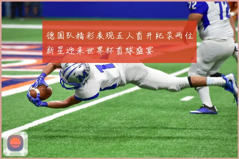德国队精彩表现五人首开纪录两位新星迎来世界杯首球盛宴