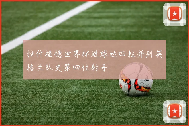 拉什福德世界杯进球达四粒并列英格兰队史第四位射手