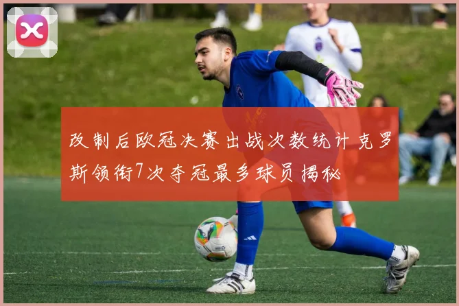改制后欧冠决赛出战次数统计克罗斯领衔7次夺冠最多球员揭秘