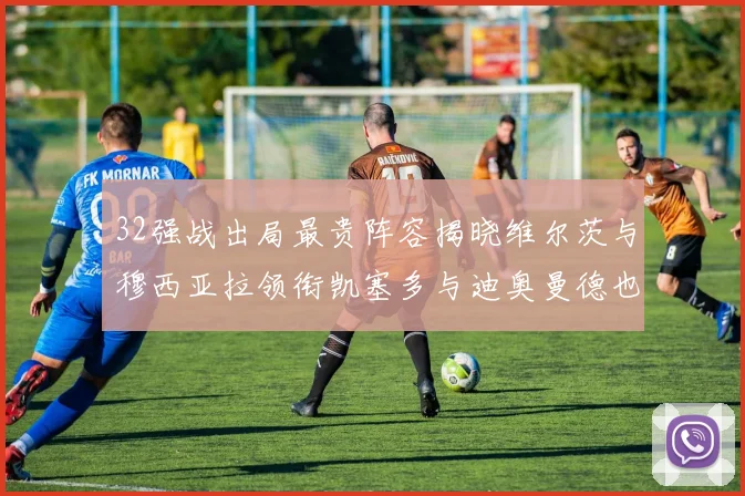 32强战出局最贵阵容揭晓维尔茨与穆西亚拉领衔凯塞多与迪奥曼德也在其中