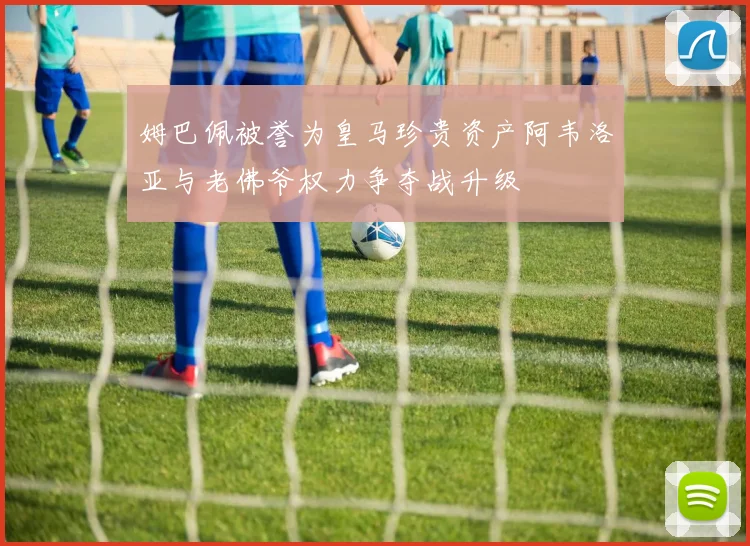 姆巴佩被誉为皇马珍贵资产阿韦洛亚与老佛爷权力争夺战升级