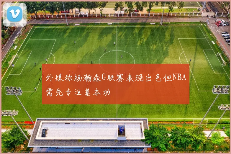外媒称杨瀚森G联赛表现出色但NBA需先专注基本功