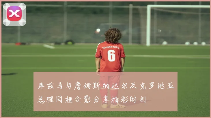 库兹马与詹姆斯纳达尔及克罗地亚总理同框合影分享精彩时刻