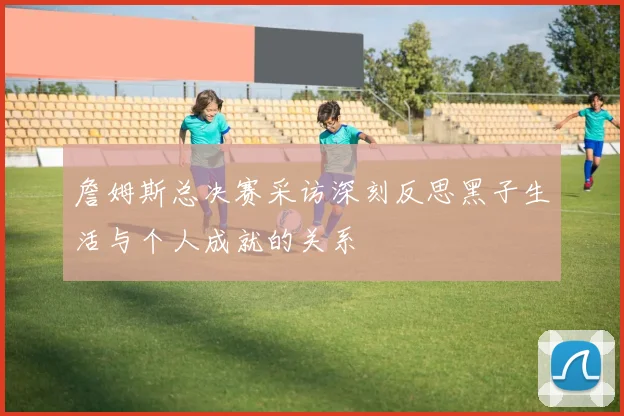 詹姆斯总决赛采访深刻反思黑子生活与个人成就的关系