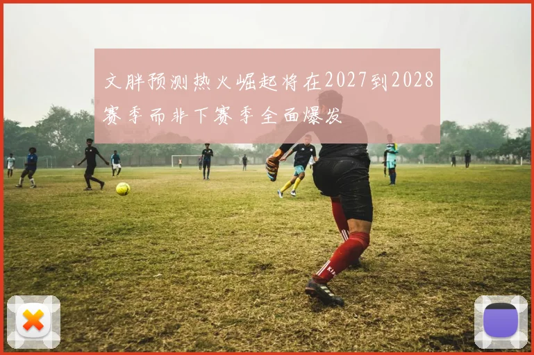 文胖预测热火崛起将在2027到2028赛季而非下赛季全面爆发