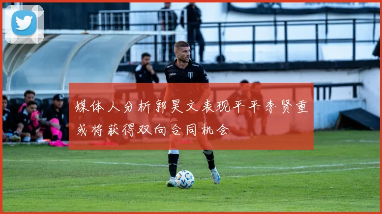 媒体人分析郭昊文表现平平李贤重或将获得双向合同机会