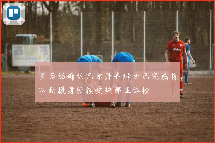 罗马诺确认巴尔丹齐转会已完成将以新援身份接受热那亚体检