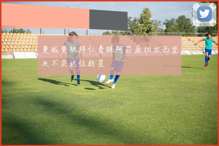 曼城曼联拜仁青睐阿昌庞切尔西坚决不卖这位新星