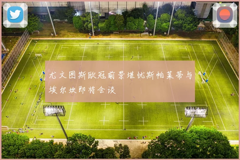 尤文图斯欧冠前景堪忧斯帕莱蒂与埃尔坎即将会谈