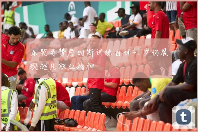 东契奇赞詹姆斯训练自律41岁仍展现超凡职业精神