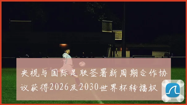 央视与国际足联签署新周期合作协议获得2026及2030世界杯转播权