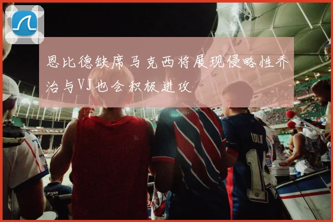 恩比德缺席马克西将展现侵略性乔治与VJ也会积极进攻