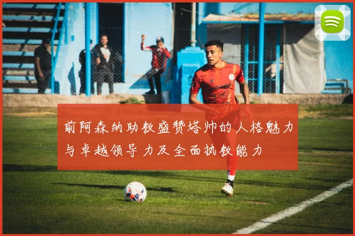 前阿森纳助教盛赞塔帅的人格魅力与卓越领导力及全面执教能力