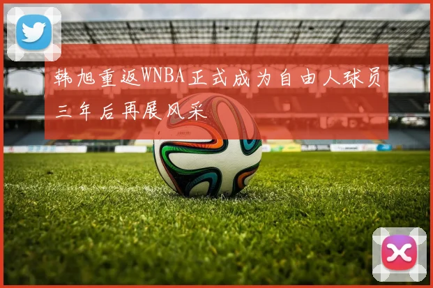 韩旭重返WNBA正式成为自由人球员三年后再展风采