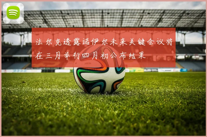 法尔克透露诺伊尔未来关键会议将在三月举行四月初公布结果