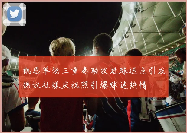 凯恩单场三重奏助攻进球送点引发热议社媒庆祝照引爆球迷热情
