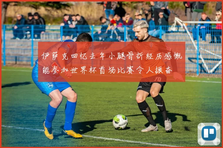 伊萨克回忆去年小腿骨折经历感慨能参加世界杯首场比赛令人振奋