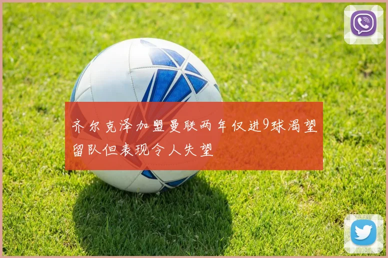 齐尔克泽加盟曼联两年仅进9球渴望留队但表现令人失望