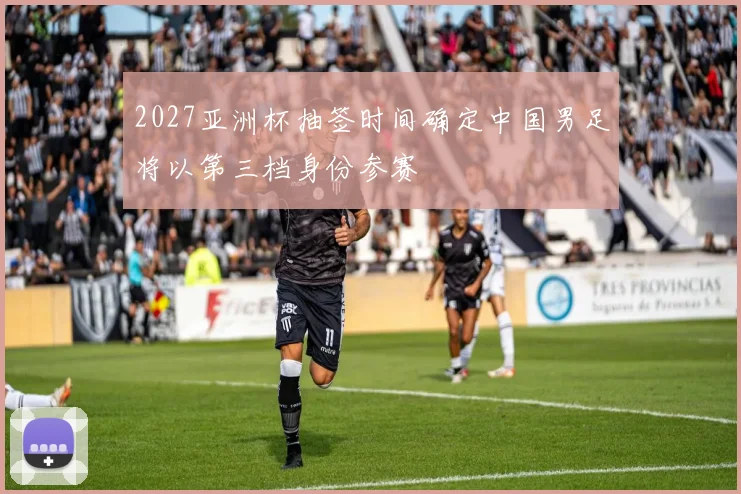 2027亚洲杯抽签时间确定中国男足将以第三档身份参赛