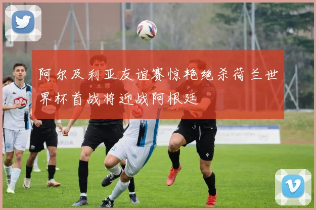 阿尔及利亚友谊赛惊艳绝杀荷兰世界杯首战将迎战阿根廷