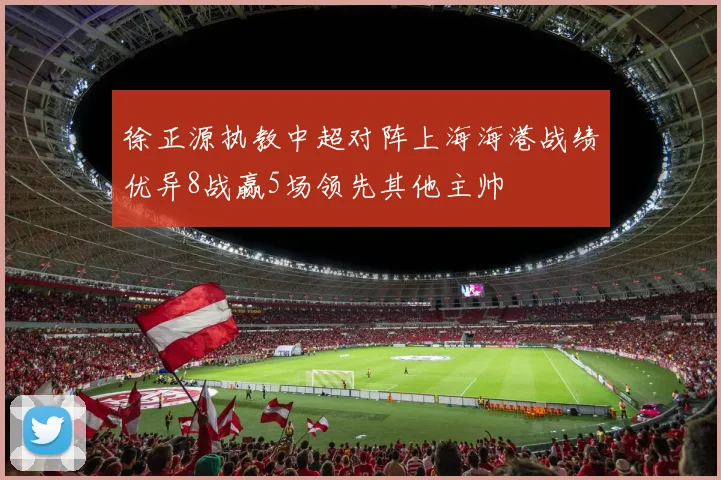徐正源执教中超对阵上海海港战绩优异8战赢5场领先其他主帅