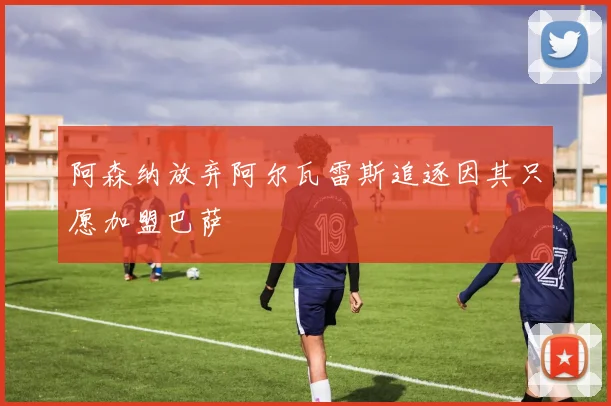 阿森纳放弃阿尔瓦雷斯追逐因其只愿加盟巴萨
